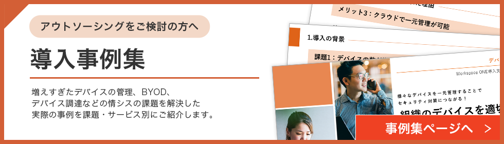 アウトソーシングをご検討の方へ 導入資料集 増えすぎたデバイスの管理、BYOD、デバイス調達などの情シスの課題を解決した実際の事例を課題・サービス別にご紹介します。