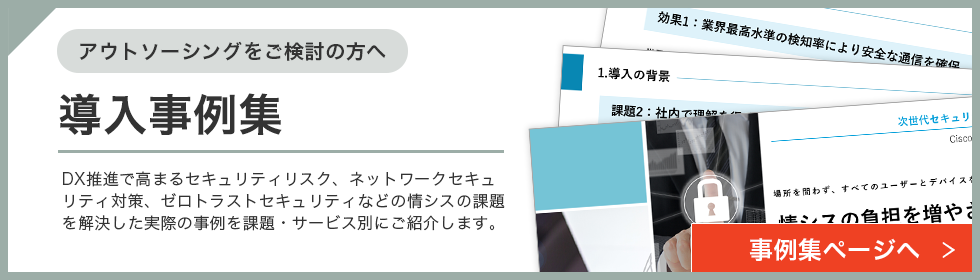 アウトソーシングをご検討の方へ 導入資料集 DX推進で高まるセキュリティリスク、ネットワークセキュリティ対策、ゼロトラストセキュリティなどの情シスの課題を解決した実際の事例を課題・サービス別にご紹介します。