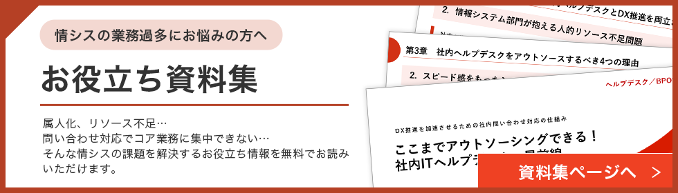 情シスの業務過多にお悩みの方へ お役立ち資料集 属人化、リソース不足…問い合わせ対応でコア業務に集中できない…そんな情シスの課題を解決するお役立ち情報を無料でお読みいただけます。