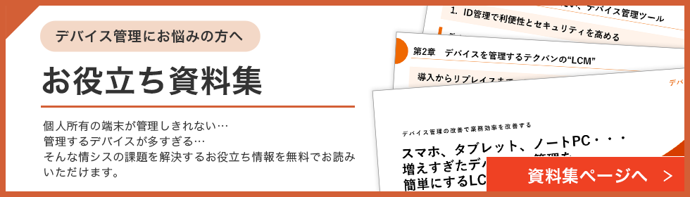 デバイス管理にお悩みの方へ お役立ち資料集 個人所有の端末が管理しきれない…管理するデバイスが多すぎる…そんな情シスの課題を解決するお役立ち情報を無料でお読みいただけます。