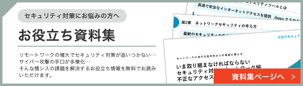 セキュリティ対策にお悩みの方へ お役立ち資料集 リモートワークの増大でセキュリティ対策が追いつかない…サイバー攻撃の手口が多様化…そんな情シスの課題を解決するお役立ち情報を無料でお読みいただけます。